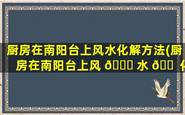 厨房在南阳台上风水化解方法(厨房在南阳台上风 🐈 水 🐠 化解方法图解)